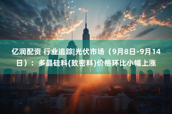 亿润配资 行业追踪|光伏市场（9月8日-9月14日）：多晶硅料(致密料)价格环比小幅上涨
