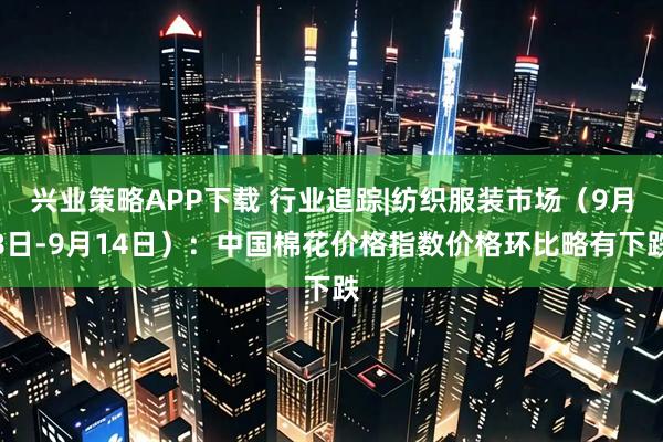 兴业策略APP下载 行业追踪|纺织服装市场（9月8日-9月14日）：中国棉花价格指数价格环比略有下跌