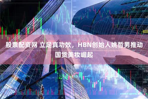 股票配资网 立足真功效，HBN创始人姚哲男推动国货美妆崛起