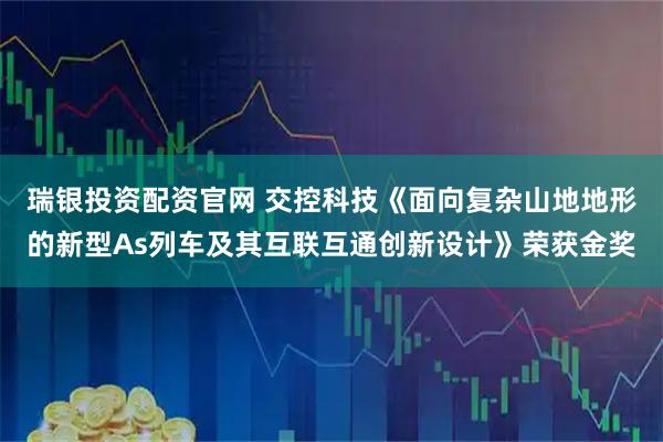 瑞银投资配资官网 交控科技《面向复杂山地地形的新型As列车及其互联互通创新设计》荣获金奖