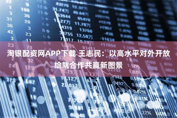 淘银配资网APP下载 王志民：以高水平对外开放绘就合作共赢新图景