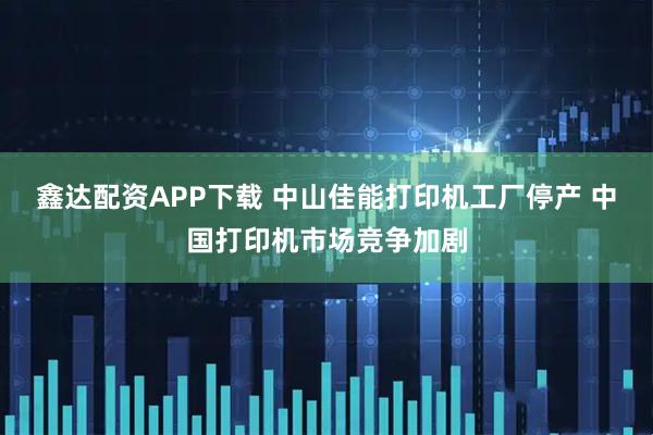 鑫达配资APP下载 中山佳能打印机工厂停产 中国打印机市场竞争加剧