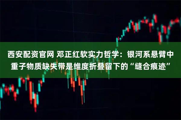 西安配资官网 邓正红软实力哲学：银河系悬臂中重子物质缺失带是维度折叠留下的“缝合痕迹”