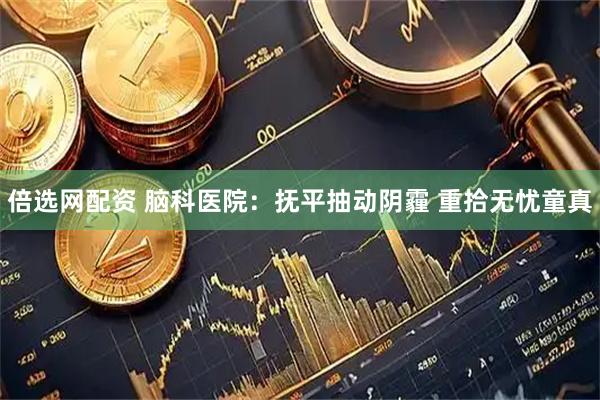 倍选网配资 脑科医院：抚平抽动阴霾 重拾无忧童真