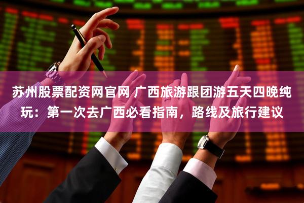 苏州股票配资网官网 广西旅游跟团游五天四晚纯玩：第一次去广西必看指南，路线及旅行建议