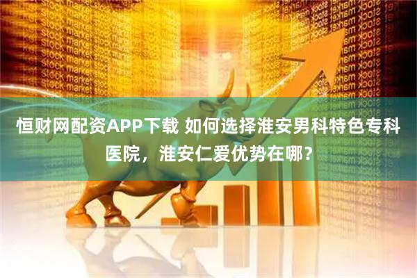 恒财网配资APP下载 如何选择淮安男科特色专科医院，淮安仁爱优势在哪？