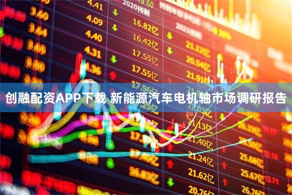 创融配资APP下载 新能源汽车电机轴市场调研报告