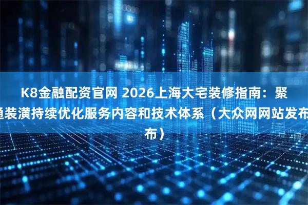 K8金融配资官网 2026上海大宅装修指南：聚通装潢持续优化服务内容和技术体系（大众网网站发布）